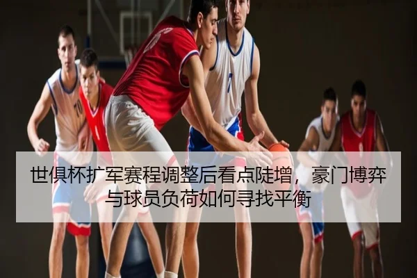 世俱杯扩军赛程调整后看点陡增，豪门博弈与球员负荷如何寻找平衡
