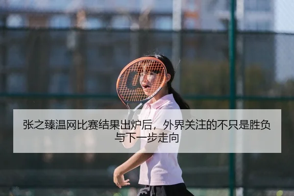 张之臻温网比赛结果出炉后，外界关注的不只是胜负与下一步走向
